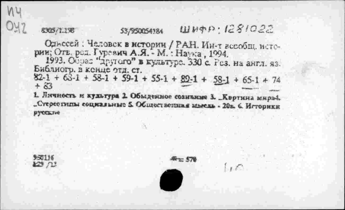 ﻿v\4
«В/1.ХЗВ	53/950Ü54?8< Ш ; 12. Я fö<2<2
Одиссей ; Человек в истории / РАН. Ин-т всеобщ истории; Отв. род. Гуревич А.Я. - М.: Наука , 1094.
1993. Оооас ‘другого” в культуре. 330 а Рез. на англ. яз. Ьиблиогр. з конце отд. ст.
£2-1 + 63-1 + 53-1 + 59-1 + 55-1 + 82.-1 + 58-J + 65-1 + 74 + S3	—'	____ __
L Личность и культур* 1 Обыденное еозишкж 1 .Корчим» мкра4. «Сттреогилы социальные i ОСщостмглшл иыиь - 20а. С. Истории pjTCKJi*
МИМ
4JS /П
*т=£7»